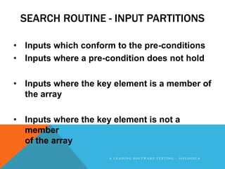 SEARCH ROUTINE - INPUT PARTITIONS

• Inputs which conform to the pre-conditions
• Inputs where a pre-condition does not hold

• Inputs where the key element is a member of
  the array

• Inputs where the key element is not a
  member
  of the array
                      A LEADING SOFTWARE TESTING - 360LOGICA
 