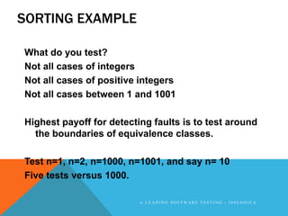 SORTING EXAMPLE

What do you test?
Not all cases of integers
Not all cases of positive integers
Not all cases between 1 and 1001

Highest payoff for detecting faults is to test around
  the boundaries of equivalence classes.

Test n=1, n=2, n=1000, n=1001, and say n= 10
Five tests versus 1000.

                          A LEADING SOFTWARE TESTING - 360LOGICA
 