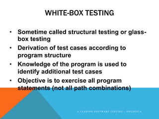 WHITE-BOX TESTING

• Sometime called structural testing or glass-
  box testing
• Derivation of test cases according to
  program structure
• Knowledge of the program is used to
  identify additional test cases
• Objective is to exercise all program
  statements (not all path combinations)


                      A LEADING SOFTWARE TESTING - 360LOGICA
 