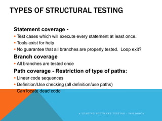 TYPES OF STRUCTURAL TESTING

Statement coverage -
 Test cases which will execute every statement at least once.
 Tools exist for help
 No guarantee that all branches are properly tested. Loop exit?
Branch coverage
 All branches are tested once
Path coverage - Restriction of type of paths:
 Linear code sequences
 Definition/Use checking (all definition/use paths)
 Can locate dead code



                                  A LEADING SOFTWARE TESTING - 360LOGICA
 