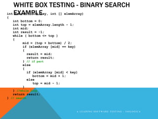 WHITE BOX TESTING - BINARY SEARCH
int EXAMPLE
    search ( int key, int [] elemArray)
{
   int bottom = 0;
   int top = elemArray.length - 1;
   int mid;
   int result = -1;
   while ( bottom <= top )
   {
        mid = (top + bottom) / 2;
        if (elemArray [mid] == key)
        {
           result = mid;
           return result;
        } // if part
        else
        {
           if (elemArray [mid] < key)
              bottom = mid + 1;
           else
              top = mid - 1;
        }
   } //while loop
   return result;
} // search



                                    A LEADING SOFTWARE TESTING - 360LOGICA
 