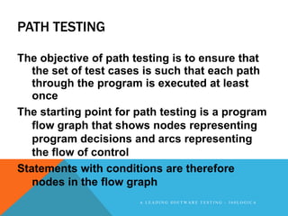 PATH TESTING

The objective of path testing is to ensure that
   the set of test cases is such that each path
   through the program is executed at least
   once
The starting point for path testing is a program
   flow graph that shows nodes representing
   program decisions and arcs representing
   the flow of control
Statements with conditions are therefore
   nodes in the flow graph
                       A LEADING SOFTWARE TESTING - 360LOGICA
 