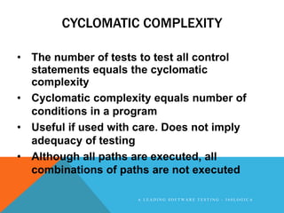 CYCLOMATIC COMPLEXITY

• The number of tests to test all control
  statements equals the cyclomatic
  complexity
• Cyclomatic complexity equals number of
  conditions in a program
• Useful if used with care. Does not imply
  adequacy of testing
• Although all paths are executed, all
  combinations of paths are not executed

                      A LEADING SOFTWARE TESTING - 360LOGICA
 