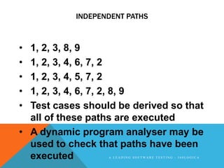 INDEPENDENT PATHS



• 1, 2, 3, 8, 9
• 1, 2, 3, 4, 6, 7, 2
• 1, 2, 3, 4, 5, 7, 2
• 1, 2, 3, 4, 6, 7, 2, 8, 9
• Test cases should be derived so that
  all of these paths are executed
• A dynamic program analyser may be
  used to check that paths have been
  executed        A LEADING SOFTWARE TESTING - 360LOGICA
 