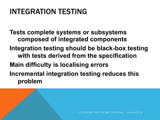 INTEGRATION TESTING

Tests complete systems or subsystems
   composed of integrated components
Integration testing should be black-box testing
   with tests derived from the specification
Main difficulty is localising errors
Incremental integration testing reduces this
   problem



                       A LEADING SOFTWARE TESTING - 360LOGICA
 