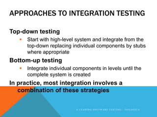 APPROACHES TO INTEGRATION TESTING

Top-down testing
      Start with high-level system and integrate from the
       top-down replacing individual components by stubs
       where appropriate
Bottom-up testing
      Integrate individual components in levels until the
       complete system is created
In practice, most integration involves a
   combination of these strategies


                            A LEADING SOFTWARE TESTING - 360LOGICA
 