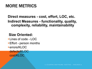 MORE METRICS

Direct measures - cost, effort, LOC, etc.
Indirect Measures - functionality, quality,
  complexity, reliability, maintainability

 Size Oriented:
 Lines of code - LOC
 Effort - person months
 errors/KLOC
 defects/KLOC
 cost/KLOC

                           A LEADING SOFTWARE TESTING - 360LOGICA
 