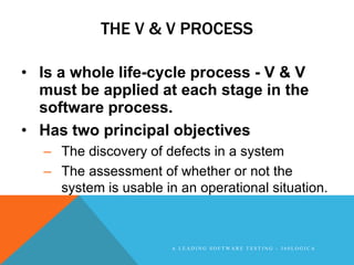 THE V & V PROCESS

• Is a whole life-cycle process - V & V
  must be applied at each stage in the
  software process.
• Has two principal objectives
   – The discovery of defects in a system
   – The assessment of whether or not the
     system is usable in an operational situation.



                        A LEADING SOFTWARE TESTING - 360LOGICA
 