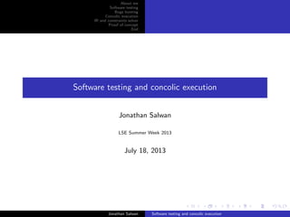 About me
Software testing
Bugs hunting
Concolic execution
IR and constraints solver
Proof of concept
End
Software testing and concolic execution
Jonathan Salwan
LSE Summer Week 2013
July 18, 2013
Jonathan Salwan Software testing and concolic execution
 