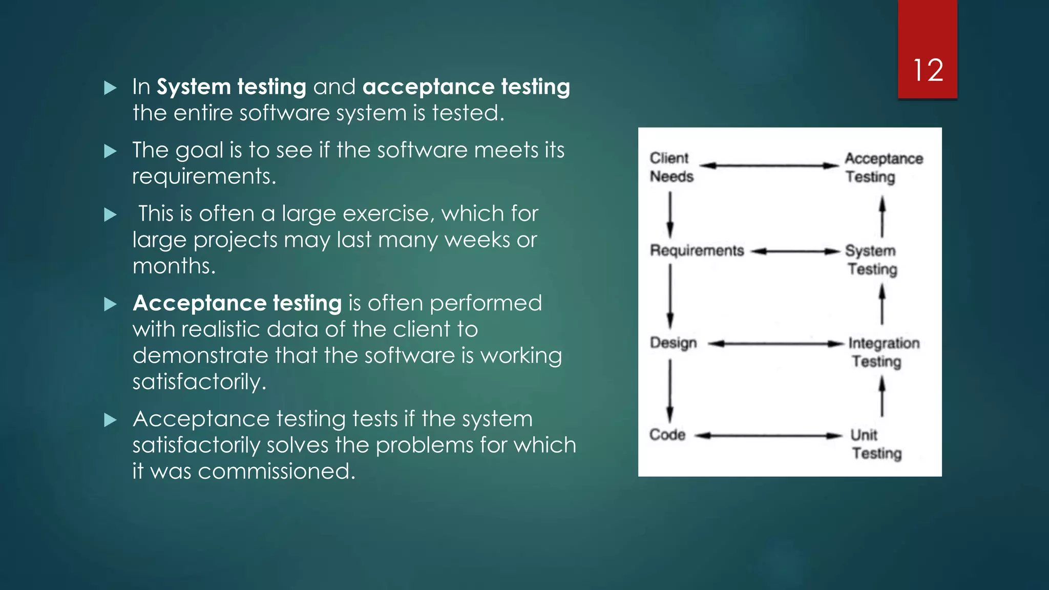  In System testing and acceptance testing
the entire software system is tested.
 The goal is to see if the software meets its
requirements.
 This is often a large exercise, which for
large projects may last many weeks or
months.
 Acceptance testing is often performed
with realistic data of the client to
demonstrate that the software is working
satisfactorily.
 Acceptance testing tests if the system
satisfactorily solves the problems for which
it was commissioned.
12
 