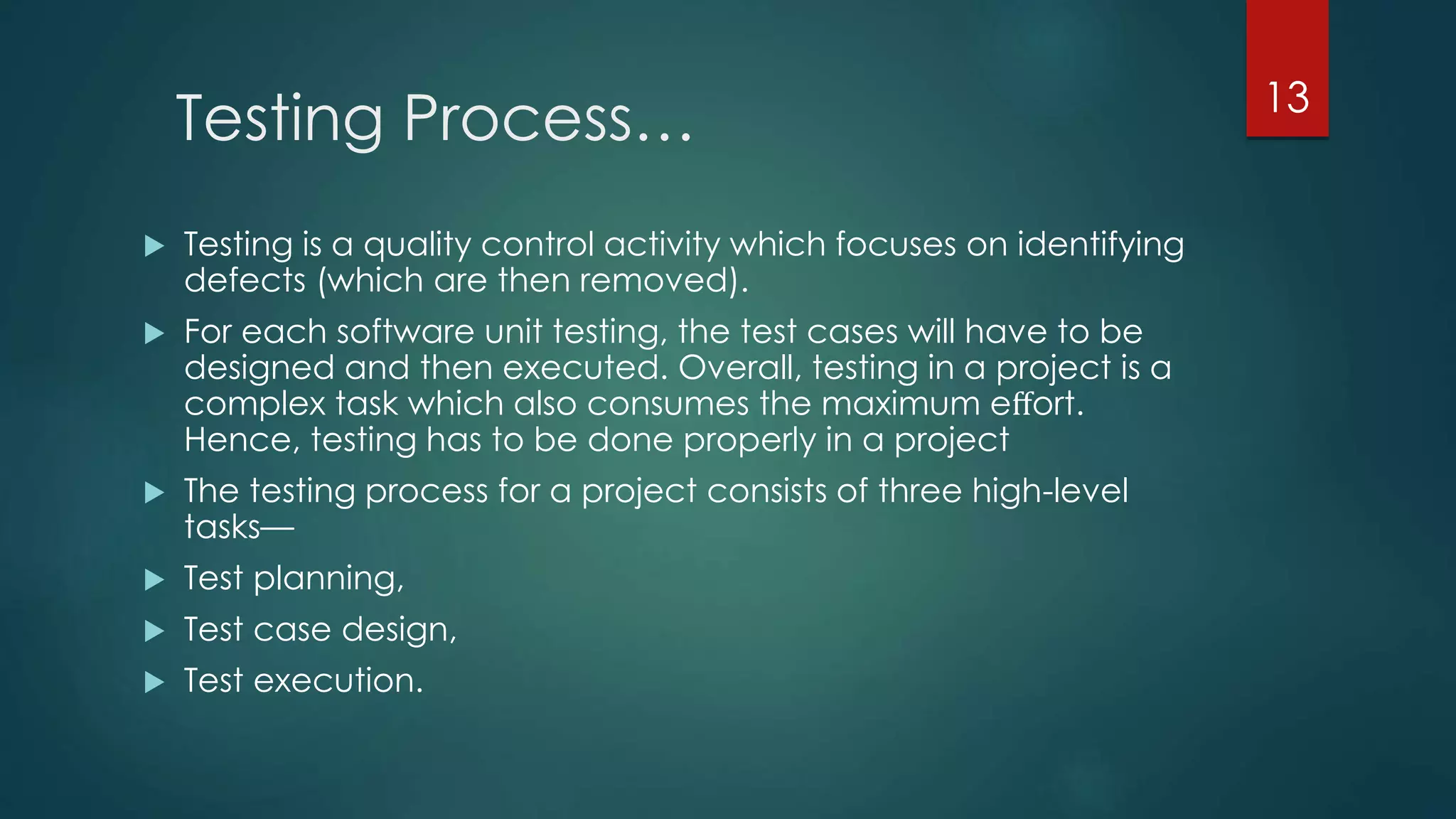 Testing Process…
 Testing is a quality control activity which focuses on identifying
defects (which are then removed).
 For each software unit testing, the test cases will have to be
designed and then executed. Overall, testing in a project is a
complex task which also consumes the maximum eﬀort.
Hence, testing has to be done properly in a project
 The testing process for a project consists of three high-level
tasks—
 Test planning,
 Test case design,
 Test execution.
13
 