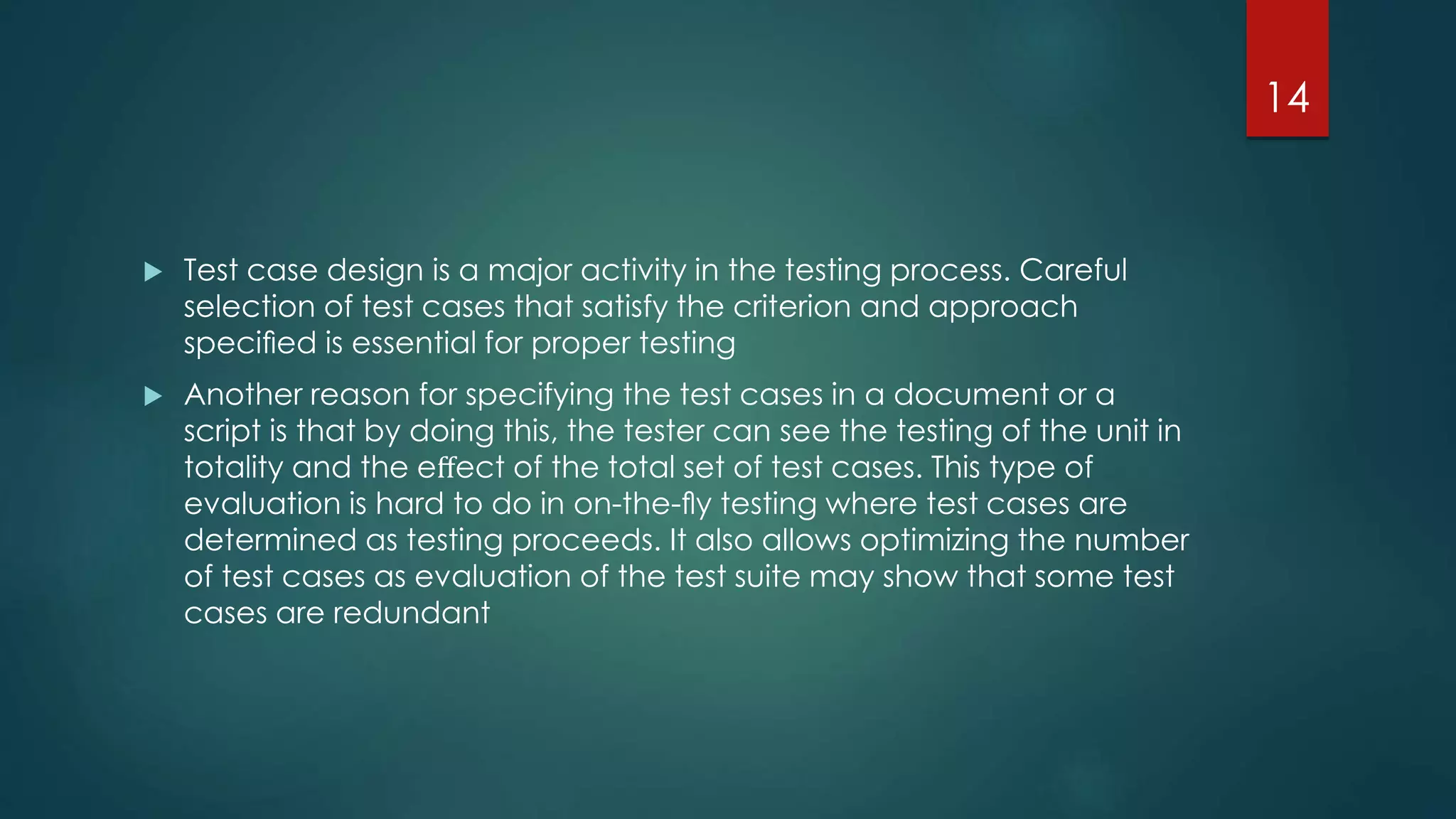  Test case design is a major activity in the testing process. Careful
selection of test cases that satisfy the criterion and approach
speciﬁed is essential for proper testing
 Another reason for specifying the test cases in a document or a
script is that by doing this, the tester can see the testing of the unit in
totality and the eﬀect of the total set of test cases. This type of
evaluation is hard to do in on-the-ﬂy testing where test cases are
determined as testing proceeds. It also allows optimizing the number
of test cases as evaluation of the test suite may show that some test
cases are redundant
14
 