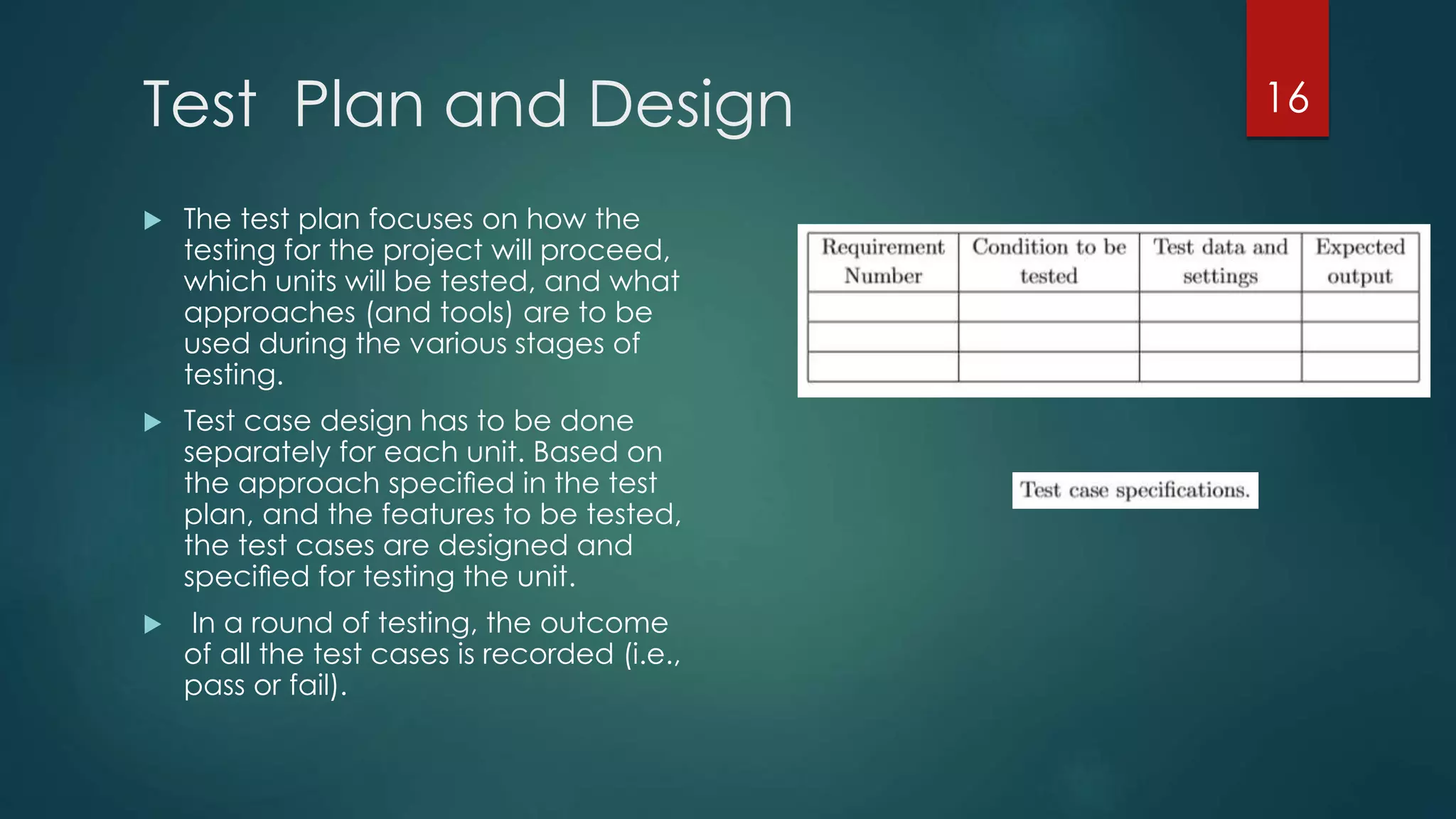 Test Plan and Design
 The test plan focuses on how the
testing for the project will proceed,
which units will be tested, and what
approaches (and tools) are to be
used during the various stages of
testing.
 Test case design has to be done
separately for each unit. Based on
the approach speciﬁed in the test
plan, and the features to be tested,
the test cases are designed and
speciﬁed for testing the unit.
 In a round of testing, the outcome
of all the test cases is recorded (i.e.,
pass or fail).
16
 