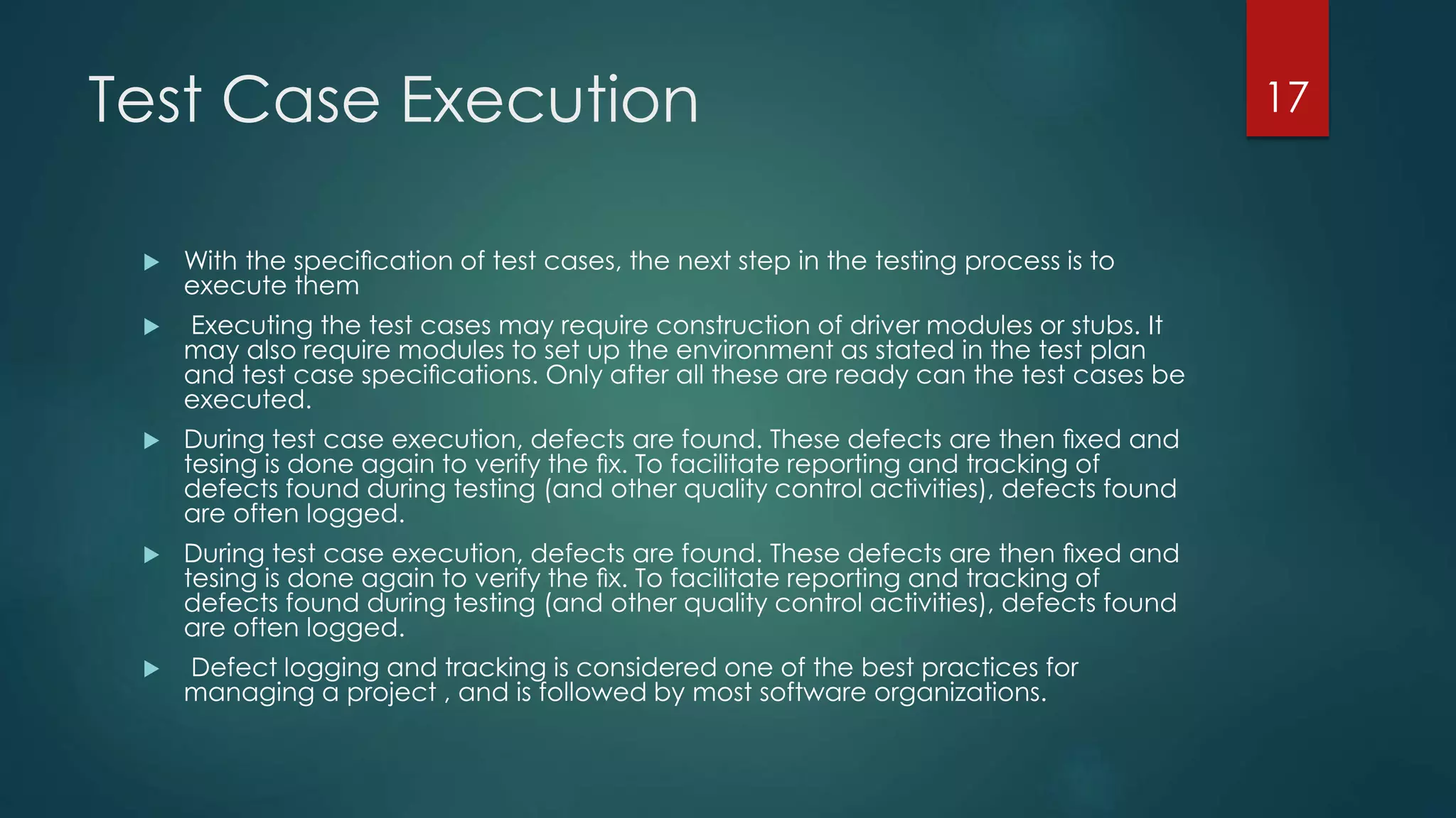 Test Case Execution
 With the speciﬁcation of test cases, the next step in the testing process is to
execute them
 Executing the test cases may require construction of driver modules or stubs. It
may also require modules to set up the environment as stated in the test plan
and test case speciﬁcations. Only after all these are ready can the test cases be
executed.
 During test case execution, defects are found. These defects are then ﬁxed and
tesing is done again to verify the ﬁx. To facilitate reporting and tracking of
defects found during testing (and other quality control activities), defects found
are often logged.
 During test case execution, defects are found. These defects are then ﬁxed and
tesing is done again to verify the ﬁx. To facilitate reporting and tracking of
defects found during testing (and other quality control activities), defects found
are often logged.
 Defect logging and tracking is considered one of the best practices for
managing a project , and is followed by most software organizations.
17
 