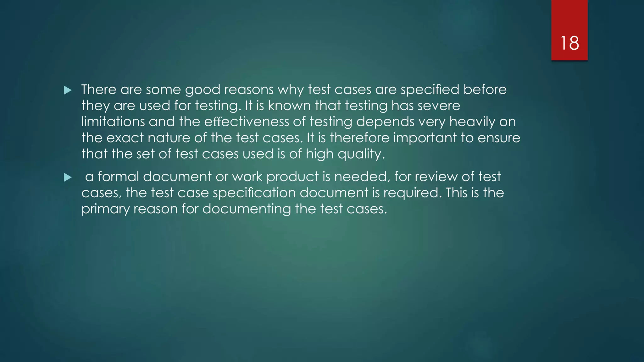  There are some good reasons why test cases are speciﬁed before
they are used for testing. It is known that testing has severe
limitations and the eﬀectiveness of testing depends very heavily on
the exact nature of the test cases. It is therefore important to ensure
that the set of test cases used is of high quality.
 a formal document or work product is needed, for review of test
cases, the test case speciﬁcation document is required. This is the
primary reason for documenting the test cases.
18
 
