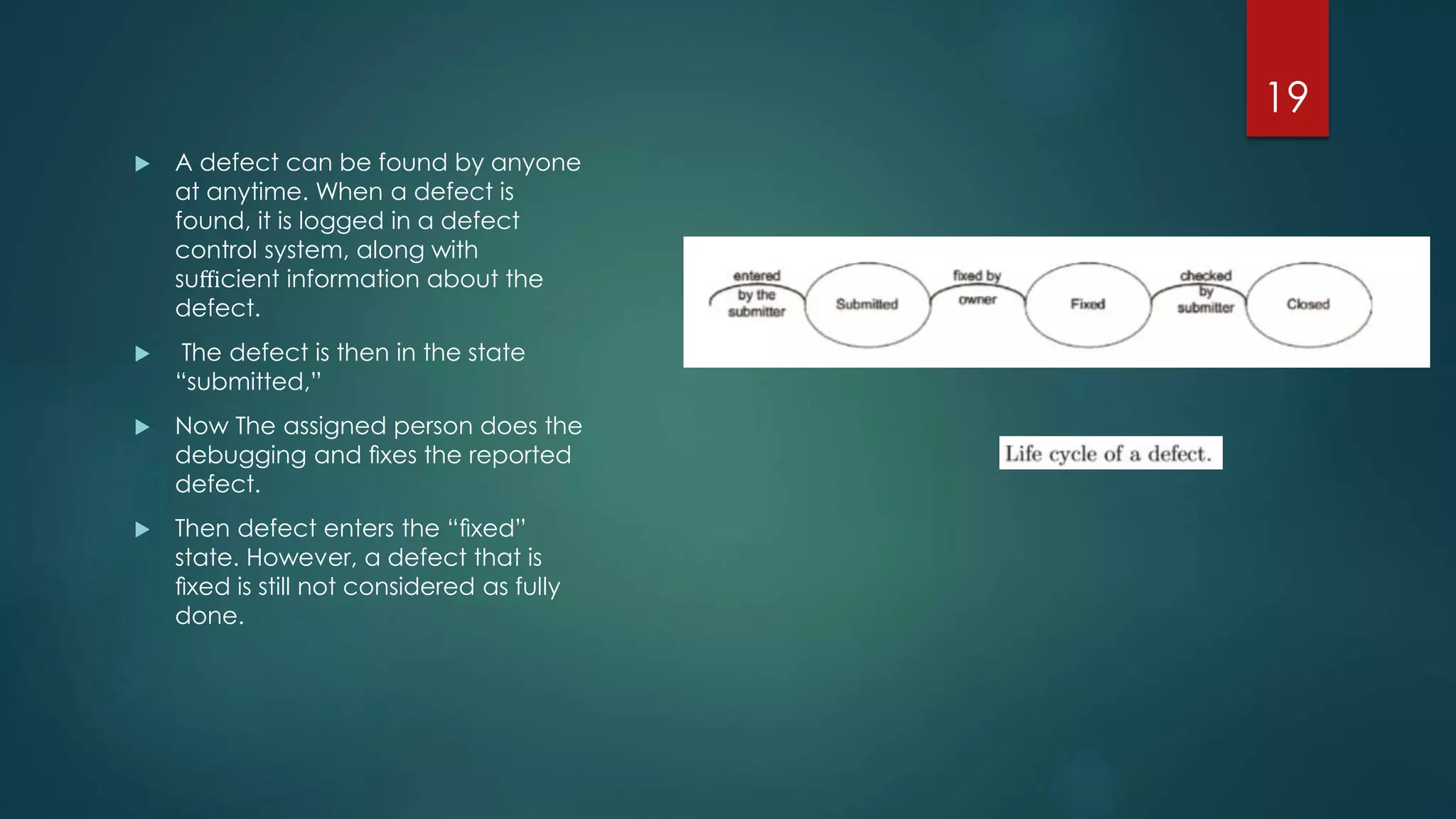  A defect can be found by anyone
at anytime. When a defect is
found, it is logged in a defect
control system, along with
suﬃcient information about the
defect.
 The defect is then in the state
“submitted,”
 Now The assigned person does the
debugging and ﬁxes the reported
defect.
 Then defect enters the “ﬁxed”
state. However, a defect that is
ﬁxed is still not considered as fully
done.
19
 