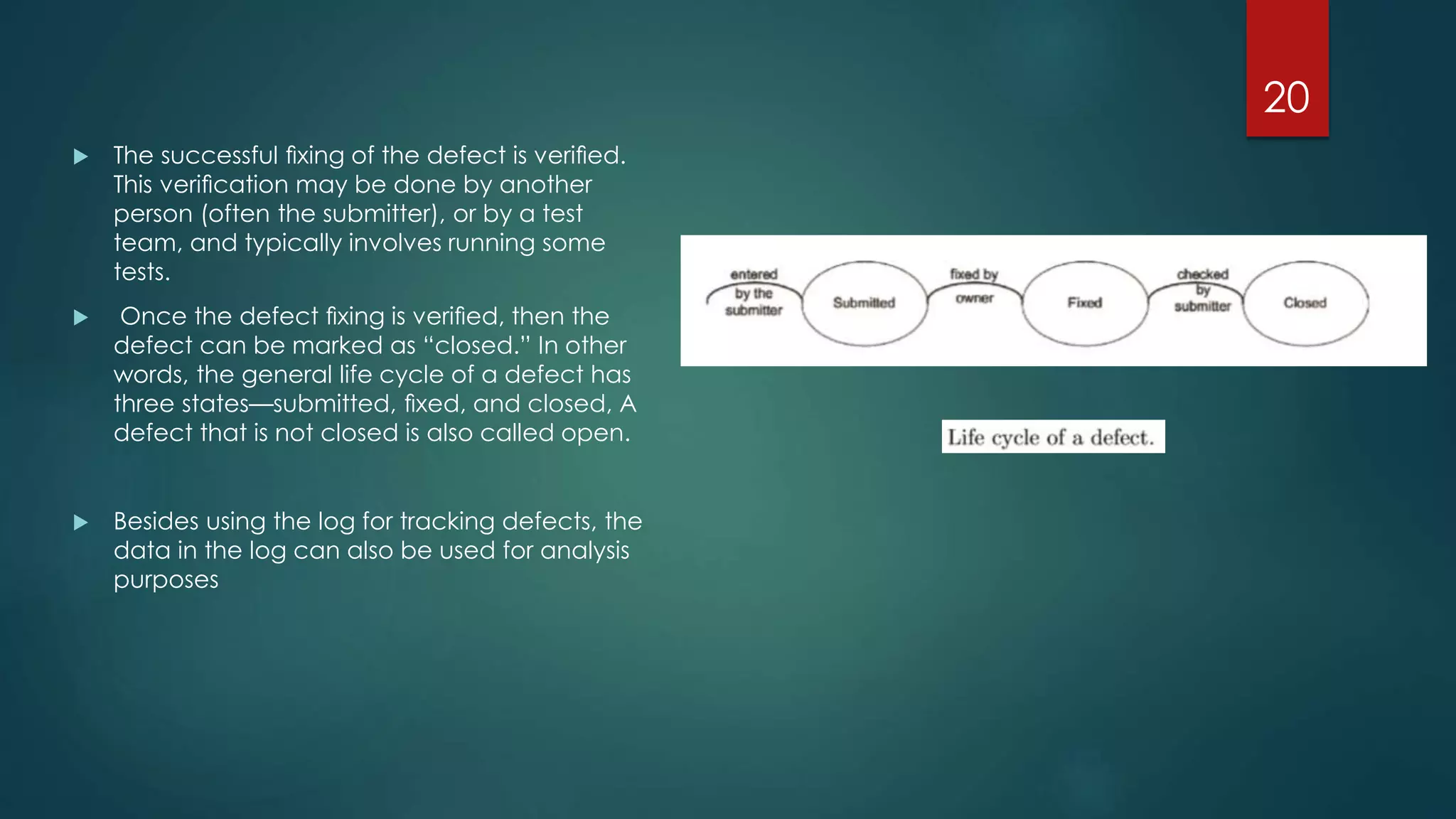  The successful ﬁxing of the defect is veriﬁed.
This veriﬁcation may be done by another
person (often the submitter), or by a test
team, and typically involves running some
tests.
 Once the defect ﬁxing is veriﬁed, then the
defect can be marked as “closed.” In other
words, the general life cycle of a defect has
three states—submitted, ﬁxed, and closed, A
defect that is not closed is also called open.
 Besides using the log for tracking defects, the
data in the log can also be used for analysis
purposes
20
 