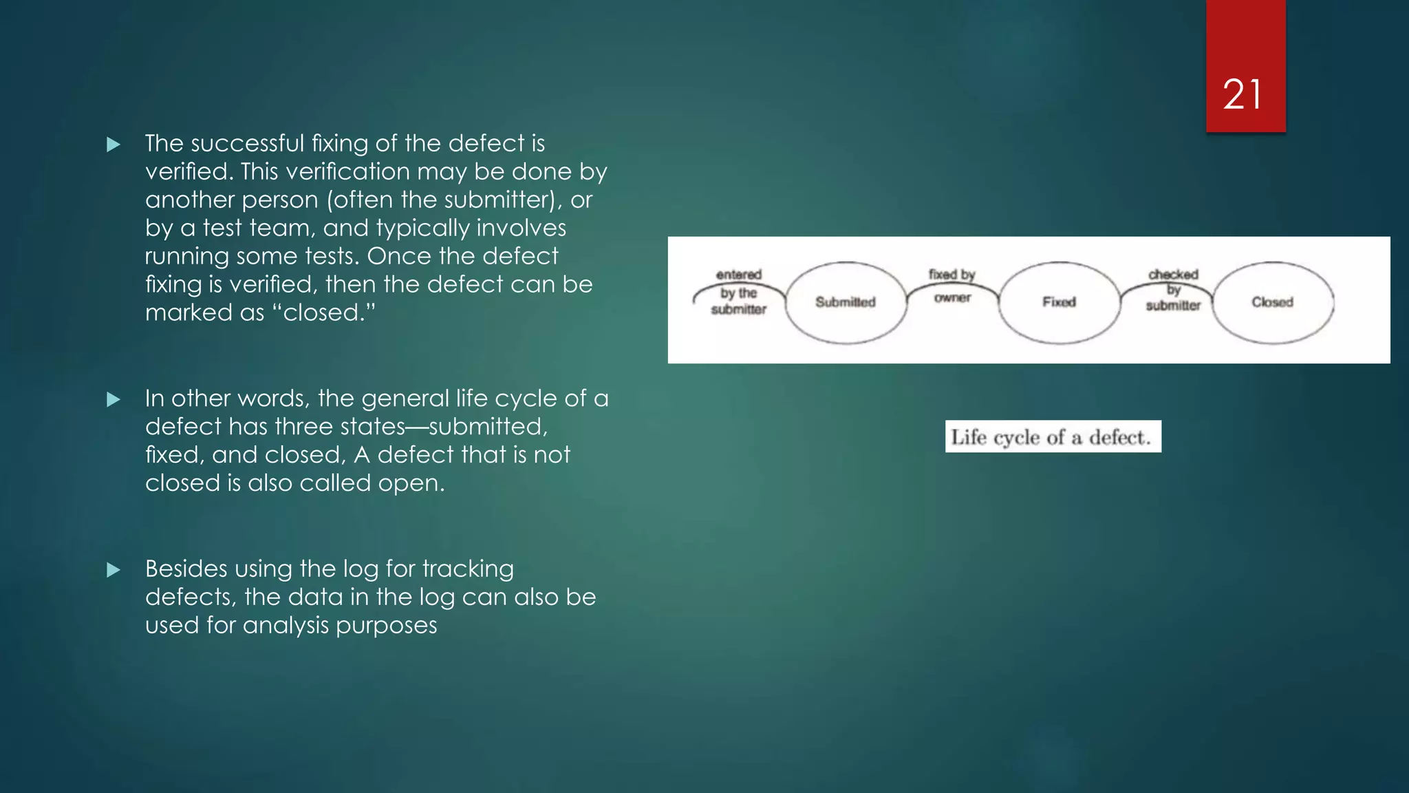  The successful ﬁxing of the defect is
veriﬁed. This veriﬁcation may be done by
another person (often the submitter), or
by a test team, and typically involves
running some tests. Once the defect
ﬁxing is veriﬁed, then the defect can be
marked as “closed.”
 In other words, the general life cycle of a
defect has three states—submitted,
ﬁxed, and closed, A defect that is not
closed is also called open.
 Besides using the log for tracking
defects, the data in the log can also be
used for analysis purposes
21
 