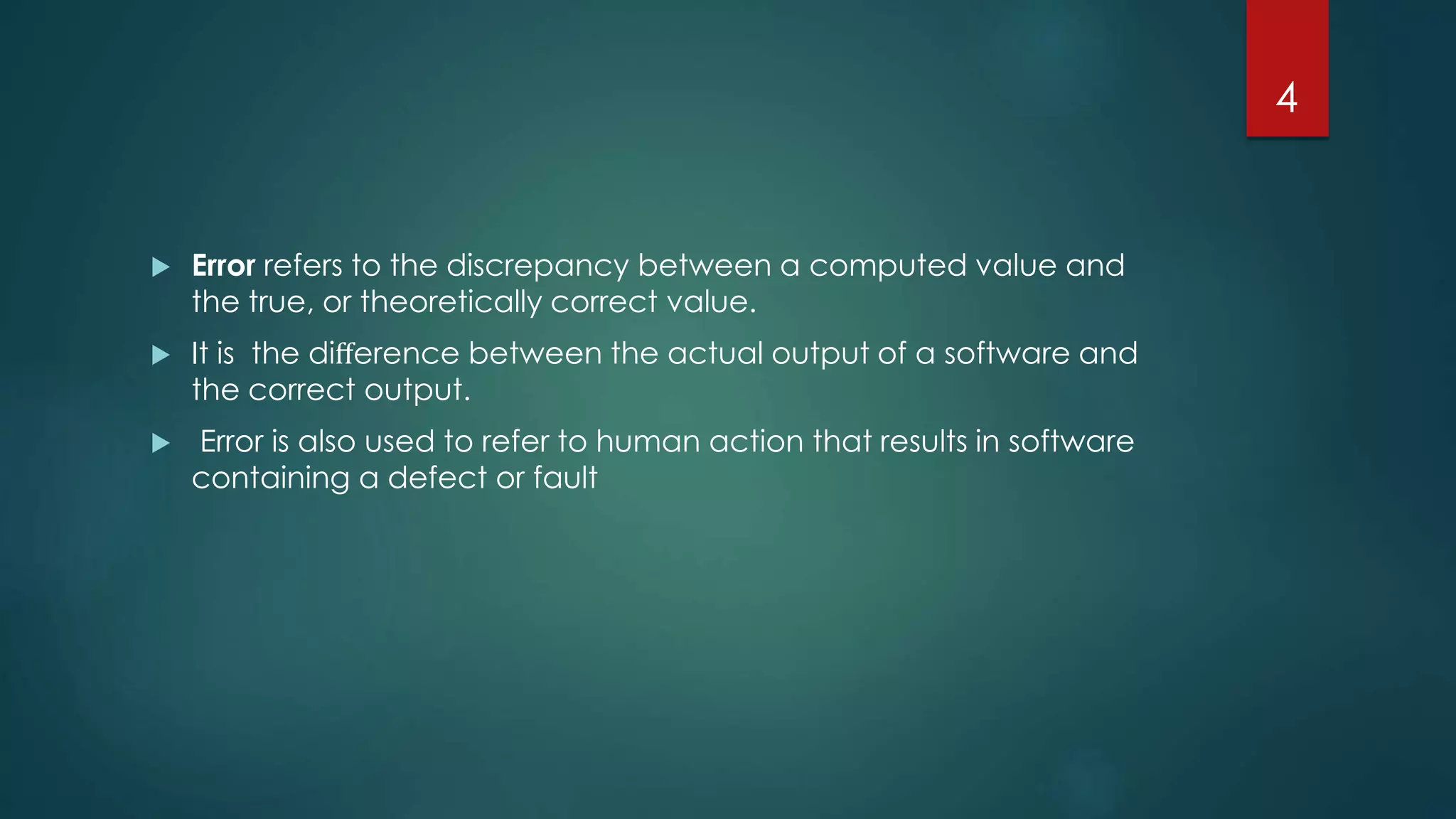  Error refers to the discrepancy between a computed value and
the true, or theoretically correct value.
 It is the diﬀerence between the actual output of a software and
the correct output.
 Error is also used to refer to human action that results in software
containing a defect or fault
4
 