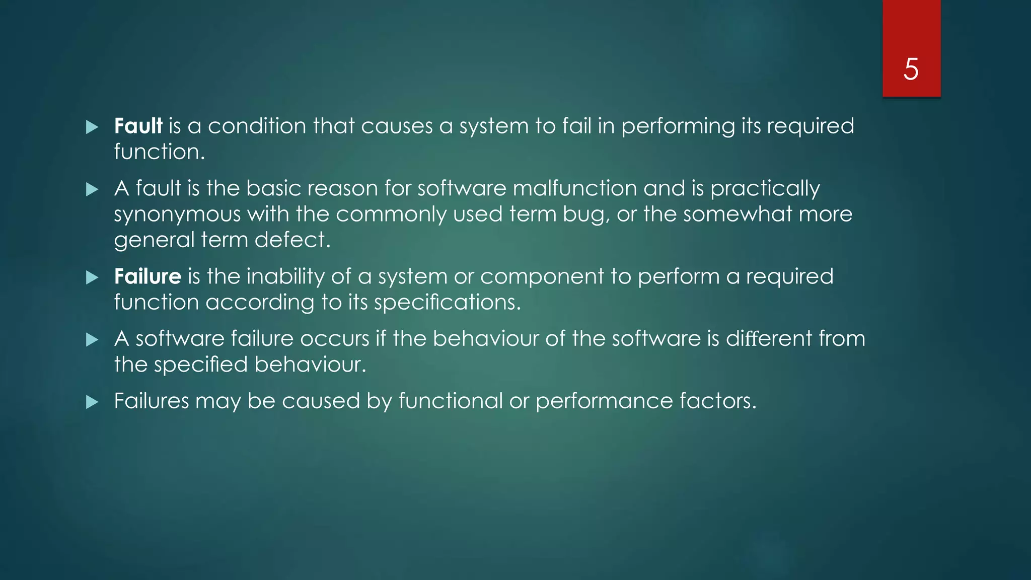  Fault is a condition that causes a system to fail in performing its required
function.
 A fault is the basic reason for software malfunction and is practically
synonymous with the commonly used term bug, or the somewhat more
general term defect.
 Failure is the inability of a system or component to perform a required
function according to its speciﬁcations.
 A software failure occurs if the behaviour of the software is diﬀerent from
the speciﬁed behaviour.
 Failures may be caused by functional or performance factors.
5
 