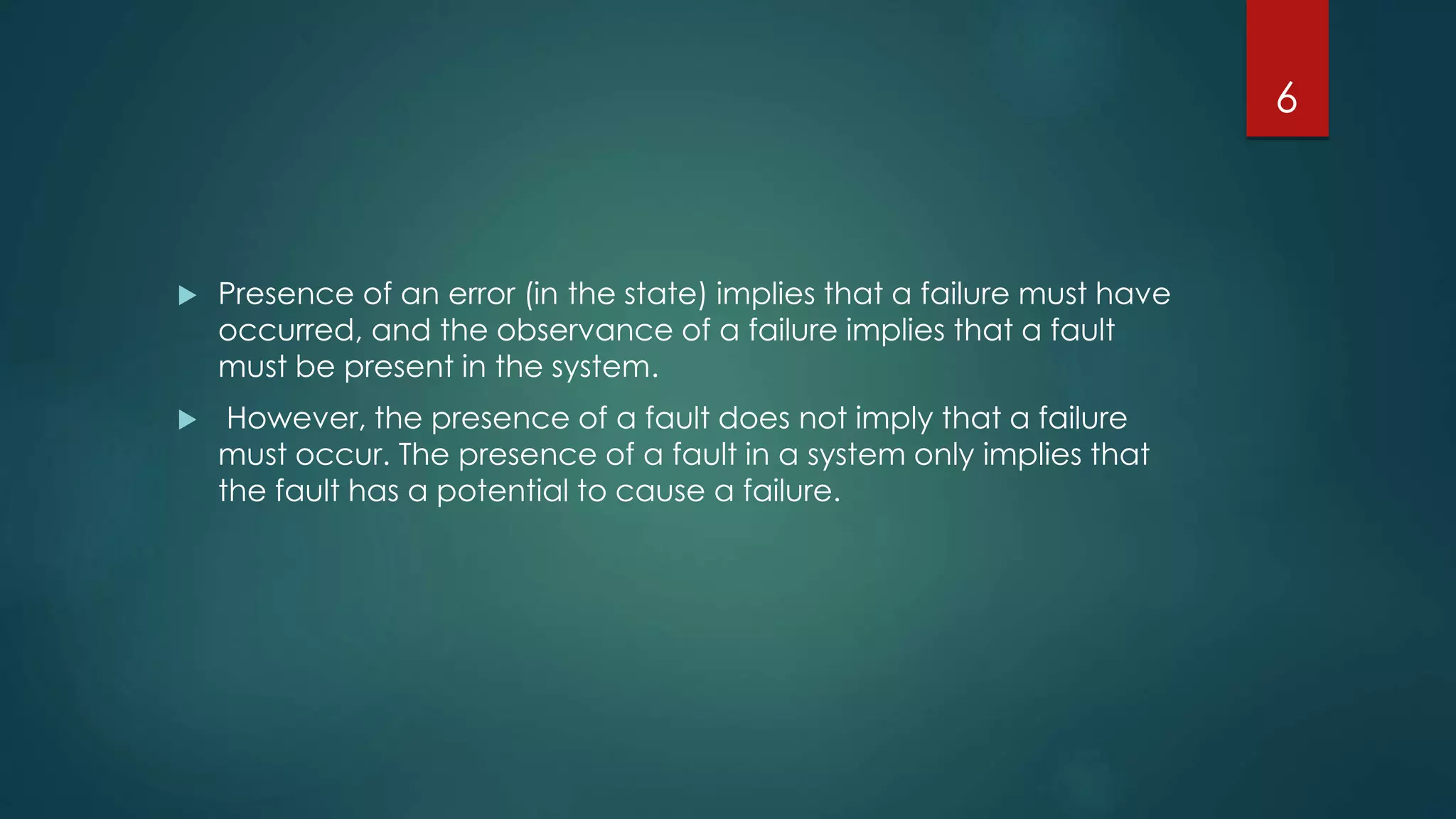  Presence of an error (in the state) implies that a failure must have
occurred, and the observance of a failure implies that a fault
must be present in the system.
 However, the presence of a fault does not imply that a failure
must occur. The presence of a fault in a system only implies that
the fault has a potential to cause a failure.
6
 