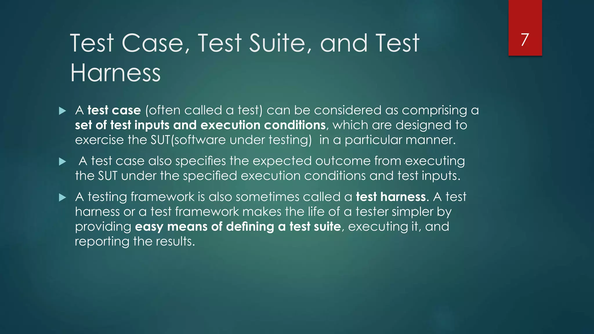 Test Case, Test Suite, and Test
Harness
 A test case (often called a test) can be considered as comprising a
set of test inputs and execution conditions, which are designed to
exercise the SUT(software under testing) in a particular manner.
 A test case also speciﬁes the expected outcome from executing
the SUT under the speciﬁed execution conditions and test inputs.
 A testing framework is also sometimes called a test harness. A test
harness or a test framework makes the life of a tester simpler by
providing easy means of deﬁning a test suite, executing it, and
reporting the results.
7
 