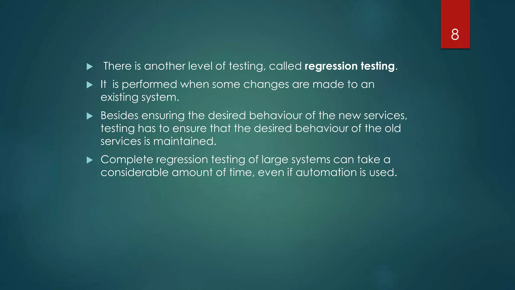  There is another level of testing, called regression testing.
 It is performed when some changes are made to an
existing system.
 Besides ensuring the desired behaviour of the new services,
testing has to ensure that the desired behaviour of the old
services is maintained.
 Complete regression testing of large systems can take a
considerable amount of time, even if automation is used.
8
 