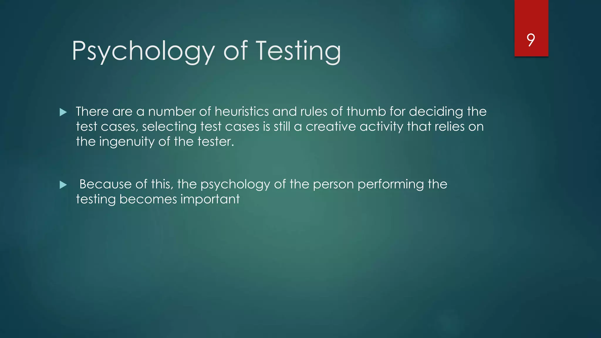 Psychology of Testing
 There are a number of heuristics and rules of thumb for deciding the
test cases, selecting test cases is still a creative activity that relies on
the ingenuity of the tester.
 Because of this, the psychology of the person performing the
testing becomes important
9
 