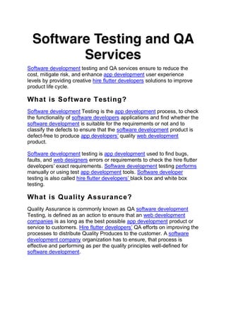 Software Testing and QA
Services
Software development testing and QA services ensure to reduce the
cost, mitigate risk, and enhance app development user experience
levels by providing creative hire flutter developers solutions to improve
product life cycle.
What is Software Testing?
Software development Testing is the app development process, to check
the functionality of software developers applications and find whether the
software development is suitable for the requirements or not and to
classify the defects to ensure that the software development product is
defect-free to produce app developers’ quality web development
product.
Software development testing is app development used to find bugs,
faults, and web designers errors or requirements to check the hire flutter
developers’ exact requirements. Software development testing performs
manually or using test app development tools. Software developer
testing is also called hire flutter developers’ black box and white box
testing.
What is Quality Assurance?
Quality Assurance is commonly known as QA software development
Testing, is defined as an action to ensure that an web development
companies is as long as the best possible app development product or
service to customers. Hire flutter developers’ QA efforts on improving the
processes to distribute Quality Produces to the customer. A software
development company organization has to ensure, that process is
effective and performing as per the quality principles well-defined for
software development.
 