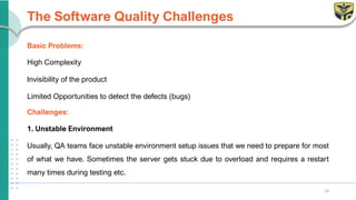 The Software Quality Challenges
Basic Problems:
High Complexity
Invisibility of the product
Limited Opportunities to detect the defects (bugs)
Challenges:
1. Unstable Environment
Usually, QA teams face unstable environment setup issues that we need to prepare for most
of what we have. Sometimes the server gets stuck due to overload and requires a restart
many times during testing etc.
10
 