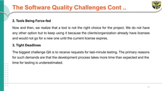 The Software Quality Challenges Cont ..
2. Tools Being Force-fed
Now and then, we realize that a tool is not the right choice for the project. We do not have
any other option but to keep using it because the clients/organization already have licenses
and would not go for a new one until the current license expires.
3. Tight Deadlines
The biggest challenge QA is to receive requests for last-minute testing. The primary reasons
for such demands are that the development process takes more time than expected and the
time for testing is underestimated.
11
 