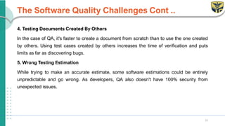 The Software Quality Challenges Cont ..
4. Testing Documents Created By Others
In the case of QA, it's faster to create a document from scratch than to use the one created
by others. Using test cases created by others increases the time of verification and puts
limits as far as discovering bugs.
5. Wrong Testing Estimation
While trying to make an accurate estimate, some software estimations could be entirely
unpredictable and go wrong. As developers, QA also doesn't have 100% security from
unexpected issues.
12
 