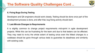 The Software Quality Challenges Cont ..
6. Fixing Bugs During Testing
Developers and QA engineers should work closely. Testing should be done once part of the
development process is done, and after that, bug fixing activity should start.
7. Last-Minute Changes to Requirements
It is slightly common to change project requirements mid-sprint in agile development
projects. While this can be frustrating for the team and due to that testers can be affected.
They may need to re-try the whole extent of testing since even the littlest changes to a
codebase should be gone through various tests to guarantee its steadiness and similarity
with existing code.
13
 