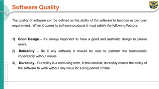 Software Quality
The quality of software can be defined as the ability of the software to function as per user
requirement. When it comes to software products it must satisfy the following Factors:
1) Good Design – It’s always important to have a good and aesthetic design to please
users.
2) Reliability – Be it any software it should be able to perform the functionality
impeccably without issues.
3) Durability - Durability is a confusing term, In this context, durability means the ability of
the software to work without any issue for a long period of time.
 