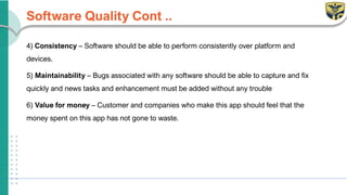 Software Quality Cont ..
4) Consistency – Software should be able to perform consistently over platform and
devices.
5) Maintainability – Bugs associated with any software should be able to capture and fix
quickly and news tasks and enhancement must be added without any trouble
6) Value for money – Customer and companies who make this app should feel that the
money spent on this app has not gone to waste.
 
