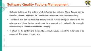 Software Quality Factors Management
▪ Software factors are the factors which influence the software. These factors can be
classified into two categories, the classification being done based on measurability.
▪ The factors that can be measured directly such as number of logical errors is the first
category and those factors which can be measured only indirectly, for example,
maintainability is clubbed in the second category.
▪ To check for the content and the quality control, however, each of the factors are to be
measured. The factors of quality are:
 