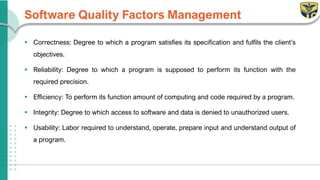 Software Quality Factors Management
▪ Correctness: Degree to which a program satisfies its specification and fulfils the client’s
objectives.
▪ Reliability: Degree to which a program is supposed to perform its function with the
required precision.
▪ Efficiency: To perform its function amount of computing and code required by a program.
▪ Integrity: Degree to which access to software and data is denied to unauthorized users.
▪ Usability: Labor required to understand, operate, prepare input and understand output of
a program.
 