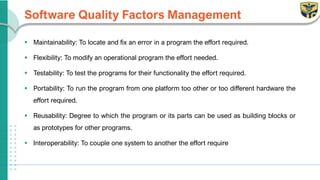 Software Quality Factors Management
▪ Maintainability: To locate and fix an error in a program the effort required.
▪ Flexibility: To modify an operational program the effort needed.
▪ Testability: To test the programs for their functionality the effort required.
▪ Portability: To run the program from one platform too other or too different hardware the
effort required.
▪ Reusability: Degree to which the program or its parts can be used as building blocks or
as prototypes for other programs.
▪ Interoperability: To couple one system to another the effort require
 