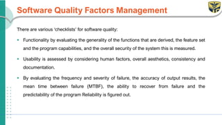 Software Quality Factors Management
There are various ‘checklists’ for software quality:
▪ Functionality by evaluating the generality of the functions that are derived, the feature set
and the program capabilities, and the overall security of the system this is measured.
▪ Usability is assessed by considering human factors, overall aesthetics, consistency and
documentation.
▪ By evaluating the frequency and severity of failure, the accuracy of output results, the
mean time between failure (MTBF), the ability to recover from failure and the
predictability of the program Reliability is figured out.
 