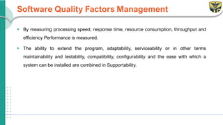 Software Quality Factors Management
▪ By measuring processing speed, response time, resource consumption, throughput and
efficiency Performance is measured.
▪ The ability to extend the program, adaptability, serviceability or in other terms
maintainability and testability, compatibility, configurability and the ease with which a
system can be installed are combined in Supportability.
 