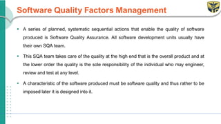 Software Quality Factors Management
▪ A series of planned, systematic sequential actions that enable the quality of software
produced is Software Quality Assurance. All software development units usually have
their own SQA team.
▪ This SQA team takes care of the quality at the high end that is the overall product and at
the lower order the quality is the sole responsibility of the individual who may engineer,
review and test at any level.
▪ A characteristic of the software produced must be software quality and thus rather to be
imposed later it is designed into it.
 