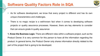 Software Quality Factors Role in SQA
▪ As for software development, we know that every project is different and has its own
unique characteristics and challenges.
▪ There is no magic recipe is a well-known fact when it comes to developing software
projects or quality assurance processes. However, there are key elements to consider
that can ensure grade A quality assurance:
1. Know the Business Logic: There are different roles within a software project, such as the
Product Owner. It is very common for this person to have all the information regarding the
product. In general terms, the Product Owner only shares information directly related to the
part of the project that is going to be developed.
 