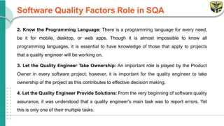Software Quality Factors Role in SQA
2. Know the Programming Language: There is a programming language for every need,
be it for mobile, desktop, or web apps. Though it is almost impossible to know all
programming languages, it is essential to have knowledge of those that apply to projects
that a quality engineer will be working on.
3. Let the Quality Engineer Take Ownership: An important role is played by the Product
Owner in every software project; however, it is important for the quality engineer to take
ownership of the project as this contributes to effective decision making.
4. Let the Quality Engineer Provide Solutions: From the very beginning of software quality
assurance, it was understood that a quality engineer’s main task was to report errors. Yet
this is only one of their multiple tasks.
 