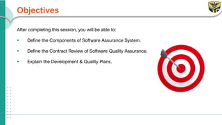 Objectives
After completing this session, you will be able to:
▪ Define the Components of Software Assurance System.
▪ Define the Contract Review of Software Quality Assurance.
▪ Explain the Development & Quality Plans.
 