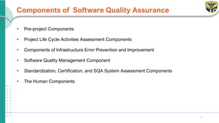 Components of Software Quality Assurance
▪ Pre-project Components
▪ Project Life Cycle Activities Assessment Components
▪ Components of Infrastructure Error Prevention and Improvement
▪ Software Quality Management Component
▪ Standardization, Certification, and SQA System Assessment Components
▪ The Human Components
5
 