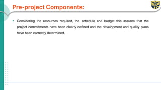 Pre-project Components:
▪ Considering the resources required, the schedule and budget this assures that the
project commitments have been clearly defined and the development and quality plans
have been correctly determined.
 