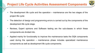 Project Life Cycle Activities Assessment Components
▪ The development life cycle and the operation – maintenance are the two stages of the
project life cycle:
▪ The detection of design and programming errors is carried out by the components of the
development life cycle stage.
▪ Reviews, Expert opinions and Software testing are the sub-classes in which these
components are divided into.
▪ Applied mainly for functionality to improve the maintenance tasks the SQA components
used during the operation – maintenance phase includes specialized maintenance
components as well as development life cycle components.
 