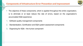 Components of Infrastructure Error Prevention and Improvement
▪ The objective of these components, which is applied throughout the entire organization,
is to eliminate or at least reduce the rate of errors, based on the organization’s
accumulated SQA experience:
1. Software quality management components
2. Standardization, Certification and SQA system assessment components
3. Organizing for SQA – the human component
 