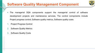Software Quality Management Component
▪ The managerial SQA components support the managerial control of software
development projects and maintenance services. The control components include
Project progress control, Software quality metrics, Software quality costs:
1. Project Progress Control
2. Software Quality Metrics
3. Software Quality Costs
 