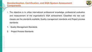 Standardization, Certification, and SQA System Assessment
Components
▪ The objective is to utilize international professional knowledge, professional evaluation
and measurement of the organization’s SQA achievement. Classified into two sub-
classes are the standards available: Quality management standards and Project process
standards:
1. Quality Management Standards
2. Project Process Standards
 